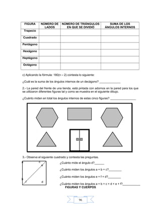 96
FIGURA NÚMERO DE
LADOS
NÚMERO DE TRIÁNGULOS
EN QUE SE DIVIDIÓ
SUMA DE LOS
ÁNGULOS INTERNOS
Trapecio
Cuadrado
Pentágono
Hexágono
Heptágono
Octágono
c) Aplicando la fórmula: 180(n – 2) contesta lo siguiente:
¿Cuál es la suma de los ángulos internos de un decágono? _____________
2.- La pared del frente de una tienda, está pintada con adornos en la pared para los que
se utilizaron diferentes figuras tal y como se muestra en el siguiente dibujo.
¿Cuánto miden en total los ángulos internos de estas cinco figuras? ________________
3.- Observa el siguiente cuadrado y contesta las preguntas.
FIGURAS Y CUERPOS
f
e
d
c
b
a ¿Cuánto mide el ángulo d?______
¿Cuánto miden los ángulos a + b + c?________
¿Cuánto miden los ángulos e + f + d?________
¿Cuánto miden los ángulos a + b + c + d + e + f?___________
 