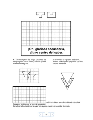 96
¡Oh! gloriosa secundaria,
digno centro del saber.
6.- El octágono regular por sí solo no puede cubrir un plano, pero al combinarlo con otras
figuras es posible que se logre la teselación.
Completa la teselación de la superficie que se muestra enseguida. Ilumínala.
5.- Completa la siguiente teselación.
Ilumina los triángulos pequeños con dos
colores diferentes.
4.- Tesela el plano de abajo, utilizando los
tres polígonos con la forma y tamaño que se
muestran enseguida.
 