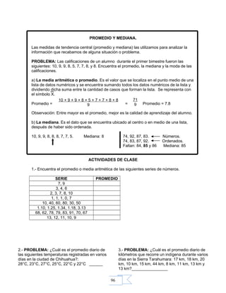 96
PROMEDIO Y MEDIANA.
Las medidas de tendencia central (promedio y mediana) las utilizamos para analizar la
información que recabamos de alguna situación o problema.
PROBLEMA: Las calificaciones de un alumno durante el primer bimestre fueron las
siguientes: 10, 9, 9, 8, 5, 7, 7, 8, y 8. Encuentra el promedio, la mediana y la moda de las
calificaciones.
a) La media aritmética o promedio. Es el valor que se localiza en el punto medio de una
lista de datos numéricos y se encuentra sumando todos los datos numéricos de la lista y
dividiendo dicha suma entre la cantidad de casos que forman la lista. Se representa con
el símbolo X.
Promedio = = Promedio = 7.8
Observación: Entre mayor es el promedio, mejor es la calidad de aprendizaje del alumno.
b) La mediana. Es el dato que se encuentra ubicado al centro o en medio de una lista,
después de haber sido ordenada.
10, 9, 9, 8, 8, 8, 7, 7, 5. Mediana: 8 74, 92, 87, 83. Números.
74, 83, 87, 92. Ordenados.
Faltan: 84, 85 y 86 Mediana: 85
ACTIVIDADES DE CLASE
1.- Encuentra el promedio o media aritmética de las siguientes series de números.
SERIE PROMEDIO
7, 9
3, 4, 6
2, 3, 7, 8, 10
1, 1, 1, 0, 7
10, 40, 60, 80, 30, 50
1.10, 1.25, 1.34, 1.18, 3.13
68, 62, 78, 79, 83, 91, 70, 67
13, 12, 11, 10, 9
10 + 9 + 9 + 8 + 5 + 7 + 7 + 8 + 8
9
71
9
2.- PROBLEMA: ¿Cuál es el promedio diario de
las siguientes temperaturas registradas en varios
días en la ciudad de Chihuahua?:
28°C, 23°C, 27°C, 25°C, 22°C y 22°C ______
3.- PROBLEMA: ¿Cuál es el promedio diario de
kilómetros que recorre un indígena durante varios
días en la Sierra Tarahumara: 17 km, 18 km, 20
km, 10 km, 15 km, 44 km, 8 km, 11 km, 13 km y
13 km?________________
 