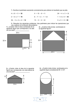 96
7.- Escribe el paréntesis asociando correctamente para obtener el resultado que se pide.
4 x 8 + 5 = 52 4 ÷ 10 - 6 = 1 24 ÷ 4 x 3 = 2
2 + 8 x 7 = 70 8 - 7 + 2 - 1 = 2 1 + 8 x 6 = 54
36 - 3 x 2 x 4 = 12 13 - 5 ÷ 4 = 2 3 x 5 + 8 = 39
8.- Resuelve los siguientes problemas. Usa paréntesis para indicar las operaciones que
vas a aplicar en la solución del problema.
22 m
28 m
3 m
5 m
4.- ¿Cuánto mide el área sombreada en la
siguiente figura considerando ¶ = 3.14?
3 m
7 m
10 m
14 m
32 m
28 m
2.- ¿Cuánto mide el área sombreada en
la siguiente figura?
14 m
9 m
1.- ¿Cuánto mide el área sombreada de la
siguiente figura que corresponde a la sala
de una casa? _________________
3.- ¿Cuánto mide el área de la siguiente
figura que corresponde a la vista lateral de
una escuela? __________________
 