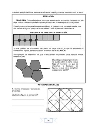 96
• Análisis y explicitación de las características de los polígonos que permiten cubrir el plano.
TESELACIÓN
PROBLEMA: Cubre el siguiente plano que se encuentra en proceso de teselación, sin
dejar huecos, utilizando para ello figuras geométricas, ya sea regulares o irregulares.
Estas figuras pueden ser el triángulo equilátero, el cuadrado o el hexágono regular, que
son las únicas figuras que por sí solas pueden cubrir el plano sin dejar huecos.
SUPERFICIE EN PROCESO DE TESELACIÓN
A este proceso de cubrimiento del plano sin dejar huecos, ni que se empalmen o
traslapen las figuras, se le conoce con el nombre de TESELACIÓN.
Son ejemplos de teselación, los que se encuentran en paredes, pisos, tejados, muros,
cerámicas, etc
ACTIVIDADES DE CLASE
1.- Haz de cuenta que estás construyendo tu casa y una de las paredes la vas a teselar.
Termina la siguiente teselación de una de las paredes que el albañil dejó incompleta.
Ilumínala.
El pentágono regular por sí solo,
no puede cubrir el plano porque
llega el momento en que se
empalman o traslapan las
figuras, ya que no se completan
exactamente los 360°
1.- Ilumina el teselado y contesta las
preguntas.
a) ¿Cuáles figuras lo componen?
_________________________________
_________________________________
_________________________________
 