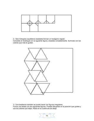 96
2.- Seis triángulos equiláteros teselados forman un hexágono regular.
Completa el rectángulo en la siguiente figura y teselala completamente. Ilumínala con los
colores que más te gusten.
3.- Una teselación también se puede hacer con figuras irregulares.
Forma una tesela con las siguientes figuras. Puedes dibujarlas en la posición que gustes y
con los colores que elijas. Hazlo en la cuadrícula de abajo.
 
