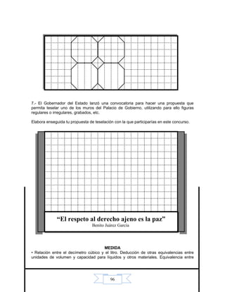 96
7.- El Gobernador del Estado lanzó una convocatoria para hacer una propuesta que
permita teselar uno de los muros del Palacio de Gobierno, utilizando para ello figuras
regulares o irregulares, grabados, etc.
Elabora enseguida tu propuesta de teselación con la que participarías en este concurso.
MEDIDA
• Relación entre el decímetro cúbico y el litro. Deducción de otras equivalencias entre
unidades de volumen y capacidad para líquidos y otros materiales. Equivalencia entre
“El respeto al derecho ajeno es la paz”
Benito Juárez García
 