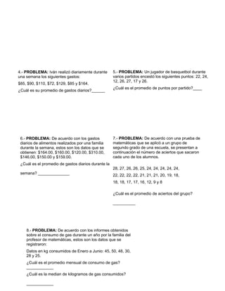 96
5.- PROBLEMA: Un jugador de basquetbol durante
varios partidos encestó los siguientes puntos: 22, 24,
12, 26, 27, 17 y 26.
¿Cuál es el promedio de puntos por partido?____
6.- PROBLEMA: De acuerdo con los gastos
diarios de alimentos realizados por una familia
durante la semana, estos son los datos que se
obtienen: $164.00, $160.00, $120.00, $310.00,
$146.00, $150.00 y $159.00.
¿Cuál es el promedio de gastos diarios durante la
semana? ______________
7.- PROBLEMA: De acuerdo con una prueba de
matemáticas que se aplicó a un grupo de
segundo grado de una escuela, se presentan a
continuación el número de aciertos que sacaron
cada uno de los alumnos.
28, 27, 26, 26, 25, 24, 24, 24, 24, 24,
22, 22, 22, 22, 21, 21, 21, 20, 19, 18,
18, 18, 17, 17, 16, 12, 9 y 8
¿Cuál es el promedio de aciertos del grupo?
__________
4.- PROBLEMA: Iván realizó diariamente durante
una semana los siguientes gastos:
$85, $90, $110, $72, $129, $85 y $164.
¿Cuál es su promedio de gastos diarios?______
8.- PROBLEMA: De acuerdo con los informes obtenidos
sobre el consumo de gas durante un año por la familia del
profesor de matemáticas, estos son los datos que se
registraron:
Datos en kg consumidos de Enero a Junio: 45, 50, 48, 30,
28 y 25.
¿Cuál es el promedio mensual de consumo de gas?
____________
¿Cuál es la median de kilogramos de gas consumidos?
____________
 