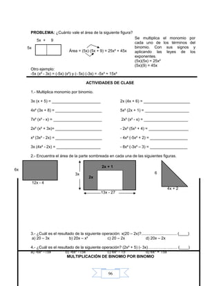 96
PROBLEMA: ¿Cuánto vale el área de la siguiente figura?
Área = (5x) (5x + 9) = 25x² + 45x
Otro ejemplo:
-5x (x² - 3x) = (-5x) (x²) y (- 5x) (-3x) = -5x³ + 15x²
ACTIVIDADES DE CLASE
1.- Multiplica monomio por binomio.
3x (x + 5) = ______________________ 2x (4x + 6) = _____________________
4x² (3x + 8) = _____________________ 5x² (2x + 1) = ____________________
7x² (x² - x) = ______________________ 2x² (x² - x) = ____________________
2x² (x² + 3x)= _____________________ - 2x² (5x³ + 4) = __________________
x² (3x² - 2x) = _____________________ - 4x² (-5x² + 2) = _________________
3x (4x² - 2x) = ____________________ - 8x² (-3x² – 3) = _________________
2.- Encuentra el área de la parte sombreada en cada una de las siguientes figuras.
3.- ¿Cuál es el resultado de la siguiente operación: x(20 – 2x)?................................ (____)
a) 20 – 3x b) 20x – x² c) 20 – 2x d) 20x – 2x
4.- ¿Cuál es el resultado de la siguiente operación? (2x² + 5) (- 3x)…………..…..…. (____)
a) -6x³ -15x b) -6x² -15x c) 6x³ - 15 d) 6x³ + 15x
MULTIPLICACIÓN DE BINOMIO POR BINOMIO
6
4x + 2
5x + 9
5x
Se multiplica el monomio por
cada uno de los términos del
binomio. Con sus signos y
aplicando las leyes de los
exponentes.
(5x)(5x) = 25x²
(5x)(9) = 45x
13x - 27
3x
12x - 4
6x
2x
2x + 1
 