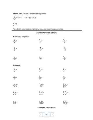 96
5
= 6 = 6² = 6 x 6 = 365 - 3
= y
5
=
5
= =
5
5
=
8
= =
6
5
= = =
54
= = =
5 8 6
= = =
5 8 6
= = =
5 867
8 5 18 8
= = =
8 5 18 8
= = =
PROBLEMA: Divide y simplifica lo siguiente:
_6_
6³
y³
y²
Para dividir potencias con la misma base, se restan los exponentes.
ACTIVIDADES DE CLASE
1.- Divide y simplifica
_4_ 7_ _8_
4³ 7³ 8³
_2_ 10_ _8_
2² 10³ 8²
2_ 8_ _8_
2² 7³ 8³
2.- Divide
_x_ r_ _y_
x³ r³ y³
_b_ m_ _v_
b³ m³ v³
_x y³ r_s³ y_z_
x³ y² r³ s y³z³
a b³ m_n³ x_ y_
a³ b³ m³ n² x³ y²
b c³ a_b³ a_ y_
b³ c a² b² a² y³
FIGURAS Y CUERPOS
 