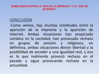 SEMEJANZAS ENTRE LA “ERA DE LA IMPRENTA” Y LA “ERA DE INTERNET”CONCLUSIÓN	-Como vemos, hay muchas similitudes entre la aparición de la imprenta y la aparición de internet. Ambas situaciones han propiciado cambios en la sociedad, han provocado rechazo en grupos de presión y religiosos, en definitiva, ambas situaciones dieron libertad y la posibilidad de acceder a una igualdad real, y eso es lo que realmente provocó rechazo en el pasado y sigue provocando rechazo en la actualidad.