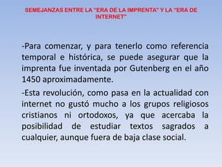 SEMEJANZAS ENTRE LA “ERA DE LA IMPRENTA” Y LA “ERA DE INTERNET”	-Para comenzar, y para tenerlo comoreferencia temporal e histórica, se puede asegurar que la imprenta fue inventada por Gutenberg en el año 1450 aproximadamente.	-Esta revolución, como pasa en la actualidad con internet no gustó mucho a los grupos religiosos cristianos ni ortodoxos, ya que acercaba la posibilidad de estudiar textos sagrados a cualquier, aunque fuera de baja clase social. 