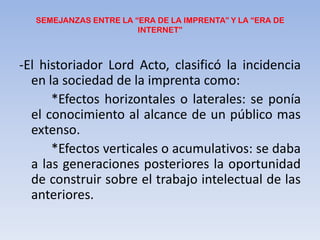 SEMEJANZAS ENTRE LA “ERA DE LA IMPRENTA” Y LA “ERA DE INTERNET”-El historiador Lord Acto, clasificó la incidencia en la sociedad de la imprenta como:	*Efectos horizontales o laterales: se ponía el conocimiento al alcance de un público mas extenso.	*Efectos verticales o acumulativos: se daba a las generaciones posteriores la oportunidad de construir sobre el trabajo intelectual de las anteriores.