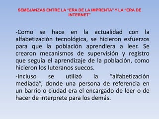SEMEJANZAS ENTRE LA “ERA DE LA IMPRENTA” Y LA “ERA DE INTERNET”-Como se hace en la actualidad con la alfabetización tecnológica, se hicieron esfuerzos para que la población aprendiera a leer. Se crearon mecanismos de supervisión y registro que seguía el aprendizaje de la población, como hicieron los luteranos suecos.-Incluso se utilizó la “alfabetización mediada”, donde una persona de referencia en un barrio o ciudad era el encargado de leer o de hacer de interpretepara los demás.
