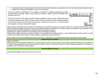  El día lunes la hermana de Moisés compró un litro de leche; Martha se tomó 2/4 de litro y a su hermano le dio ½ litro. ¿Qué fracción de leche queda en la caja?
 ¿Podrías formar 4 litros usando botellas de ½ litro y de ¼ de litro juntas?
Para que sus alumnos se familiaricen con la equivalencia de fracciones en diferentes representaciones (gráfica,
numérica, decimal, porcentaje), adapte el juego “Dominó de fracciones”; además, utilice otros materiales como:
memorama, lotería, etc.
Para el caso de la fracción como unidad de medida, considere actividades en las que se utilizan unidades mayores que
la cantidad de magnitud a medir. Utilice la recta numérica para introducir este contenido. En este caso plantee problemas
como: Se quieren repartir 3 barras de cereal entre dos amigos. ¿Cuánto le toca a cada uno? ¿Y si fueran 25 barritas
entre 4 amigos? ¿Y si fueran 2 barritas entre 3 amigos?
Haga hincapié en las diferentes formas de repartir y la equivalencia de los resultados observando que para poder “repartir todo” es necesario fraccionar (partir) algunas
barritas. Considere los posibles procedimientos: Expresar el resultado del reparto como resultado de un cálculo pensado (con explicaciones que lo justifiquen, sin que
pueda justificarse); Representar gráficamente el reparto (dibujando o manipulando el material).
Considere que sus alumnos utilizarán otros conocimientos y otros procedimientos de resolución.
Dedique tiempo suficiente para que sus alumnos compartan con sus compañeros los resultados obtenidos y revisen colectivamente que estén correctos; no olvide
considerar que el trabajo se debe realizar con respeto, tolerancia y equidad para una buena convivencia.
Si tiene acceso a las TIC procure utilizarlas para reforzar el conocimiento y se familiaricen con la localización de fracciones y decimales en la recta numérica.
Sugerencias para la evaluación
Técnica e Instrumento:
Puede evaluar con la técnica Análisis de desempeño, a través del instrumento Lista de cotejo con criterios como: Identifica fracciones equivalentes al resolver problemas
de reparto; Resuelve problemas de medición de fracciones equivalentes; Apoya a sus compañeros cuando se lo piden; Respeta las sugerencias que plantean sus
compañeros y las considera para resolver problemasRecursos didácticos de Apoyo
Libro de texto Matemáticas. Cuarto Grado. Pág. 83 – 84 y 85 – 89.

23

 