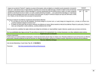 Juegue con sus alumnos “Carrera 5”, organice a su grupo en dos equipos, cada uno elegirá a un compañero que los represente; en el pizarrón
trace una T, cada alumnos toma un lugar (derecha o izquierda); dé a conocer las reglas del juego; consiste en realizar sumas de fracciones
considerando únicamente medios y cuartos hasta llegar a 5; el primer representante que tire anotará ya sea un medio o un cuarto, el segundo
decidirá si a esa fracción le suma un medio o un cuarto y anotará solamente el resultado… y así sucesivamente hasta llegar a 5. Cada equipo
tiene que buscar estrategias para evitar que el equipo contrincante gane. El juego lo comienza el equipo que haya sido afortunado a través
de un volado y el resto del equipo tiene que apoyar al representante.
Proponga la resolución de problemas considerando denominadores diferentes:
 En una fábrica de carros hay 280 empleados. Dos tercios trabajan en el primer turno; un cuarto trabaja en el segundo turno, y el resto, en el tercer turno.
¿Cuántos empleados trabajan en el tercer turno?
 El maestro de sexto grado dejo de tarea la resolución de problemas por equipo, Marina resuelve la mitad de los problemas; Raquel, la cuarta parte y Tomás, el
resto, que corresponden a cuatro problemas. ¿Cuántos problemas eran en total?
Invite a sus alumnos a establecer las reglas (valores) para trabajar las actividades con responsabilidad, respeto, tolerancia, equidad, para una buena convivencia.
Si en sus posibilidades esta, haga uso de las TIC para reforzar el contenido de la representación de un número fraccionario: con cifras, mediante la recta numérica.
Sugerencias para la evaluación
Técnica e Instrumento:
Puede evaluar con la técnica Análisis de desempeño, a través del instrumento Lista de cotejo con criterios como: Resuelve problemas de suma de fracciones con diferente
denominador; Resuelve problemas de resta de fracciones con diferente denominador; participa en el trabajo de equipo; Argumenta sus soluciones de los problemas.
Recursos didácticos de Apoyo
Libro de texto Matemáticas. Cuarto Grado. Pág. 58 – 60 BLOQUE 2.
Fracciones

http://www.juegoseducativosvindel.com/fracciones.php

25

 