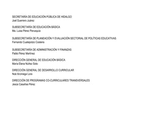 SECRETARÍA DE EDUCACIÓN PÚBLICA DE HIDALGO
Joel Guerrero Juárez
SUBSECRETARÍA DE EDUCACIÓN BÁSICA
Ma. Luisa Pérez Perusquía
SUBSECRETARÍA DE PLANEACIÓN Y EVALUACIÓN SECTORIAL DE POLÍTICAS EDUCATIVAS
Fernando Cuatepotzo Costeira
SUBSECRETARÍA DE ADMINISTRACIÓN Y FINANZAS
Pablo Pérez Martínez
DIRECCIÓN GENERAL DE EDUCACIÓN BÁSICA
María Elena Núñez Soto
DIRECCIÓN GENERAL DE DESARROLLO CURRICULAR
Noé Arciniega Lora
DIRECCIÓN DE PROGRAMAS CO-CURRICULARES TRANSVERSALES
Jesús Casañas Pérez

 