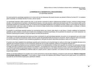 Nadie se educa a sí mismo, los hombres se educan entre sí, mediatizados por el mundo.
Paulo Freire
LA ENSEÑANZA DE LA GEOGRAFÍA EN LA EDUCACIÓN BÁSICA
(Los aprendizajes esperados)
De manera general los aprendizajes esperados son el vínculo entre las dos dimensiones del proyecto educativo que plantea la Reforma Curricular 2011: la ciudadanía
global comparable y la necesidad vital del ser humano y del ser nacional.
Los aprendizajes esperados vuelven operativa esa visión, ya que permiten comprender la relación multidimensional del Mapa Curricular y articulan el sentido del logro
educativo como expresiones del crecimiento y del desarrollo de la persona, como ente productivo y determinante del sistema social. Por lo que podemos definir que los
aprendizajes esperados son indicadores de logro que, en términos de la temporalidad establecida en los programas de estudio, definen lo que se espera de cada alumno
en términos de saber, saber hacer y saber ser; además, le dan concreción al trabajo docente al hacer constatable lo que los estudiantes logran, y constituyen un referente
para la planificación y la evaluación en el aula1.
En geografía, los aprendizajes esperados expresan los conocimientos básicos que el alumno debe adquirir en cada bloque o bimestre; establecen los lineamientos
generales que debe considerar el docente para el diseño de las estrategias de enseñanza-aprendizaje y de los parámetros de evaluación; por lo tanto representan una
orientación sustancial para el profesor y una guía de objetivos concretos para los alumnos.
Cada bloque de estudio está organizado de tal manera que incluye la articulación de cuatro aprendizajes esperados, de acuerdo con una organización que va de lo simple
a lo complejo y que transita por la escala local, estatal, nacional y mundial; esta gradualidad facilita a los alumnos la comprensión, relación e integración de los conocimientos
así como la consecución y evaluación de las competencias geográficas en cada grado de estudio, éstas últimas priorizadas en cada uno de los bloques.
En general, para el logro aceptable de los aprendizajes esperados será conveniente que los docentes tengan en cuenta, en primer lugar, los propósitos del estudio de la
Geografía para la educación primaria, así como la descripción general del curso que estén impartiendo, explícito en los Programas de Estudio 2011.
Para lo cual las sugerencias didácticas que aquí se presentan consideran en sus planteamientos, el enfoque de la asignatura, los contextos muy particulares del estado
de Hidalgo para situar la enseñanza de los contenidos de la asignatura, y los propósitos de la misma para la educación primaria. Ya que desde esta perspectiva, brindar
a los alumnos oportunidades de aprendizaje basadas en situaciones y sucesos relevantes de su vida cotidiana, favorece la construcción de sus conocimientos, les permite
incidir (de acuerdo con sus posibilidades) en problemas reales de su espacio cercano y aplicar lo aprendido, con la intención de crear nuevos significados en su proceso
de aprendizaje cotidiano.
Además, en esta etapa del Bloque III se considera como un primer acercamiento con las escuelas multigrado, el compartir el cuadro denominado “Relación e Integración
de aprendizajes esperados en cada grado”, el cual muestra un mapeo curricular de la asignatura para el Bloque III desde el primer grado escolar, con la intención de
que pueda ser una herramienta de apoyo para su planificación didáctica.

1

Acuerdo Número 592, por el que se establece la articulación de la Educación Básica, 2011.

34

 