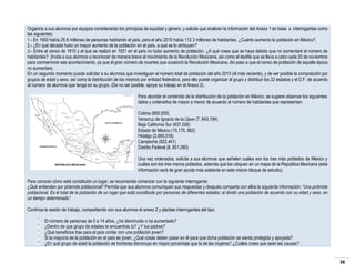 Organice a sus alumnos por equipos considerando los principios de equidad y género, y solicite que analicen la información del Anexo 1 en base a interrogantes como
las siguientes:
1.- En 1950 había 25.8 millones de personas habitando el país, para el año 2010 había 112.3 millones de habitantes, ¿Cuánto aumento la población en México?,
2.- ¿En qué década hubo un mayor aumento de la población en el país, a qué se lo atribuyen?
3.- Entre el censo de 1910 y el que se realizó en 1921 en el país no hubo aumento de población, ¿A qué crees que se haya debido que no aumentará el número de
habitantes? (Invite a sus alumnos a reconocer de manera breve el movimiento de la Revolución Mexicana, así como el desfile que se lleva a cabo cada 20 de noviembre
para conmemorar ese acontecimiento, ya que el gran número de muertes que ocasionó la Revolución Mexicana, dio paso a que el censo de población de aquella época
no aumentara.
En un segundo momento puede solicitar a su alumnos que investiguen el número total de población del año 2013 (el más reciente), y de ser posible la composición por
grupos de edad y sexo, así como la distribución de los mismos por entidad federativa, para ello puede organizar al grupo y distribuir los 32 estados y el D.F. de acuerdo
al número de alumnos que tenga en su grupo. (De no ser posible, apoye su trabajo en el Anexo 2).
Para abordar el contenido de la distribución de la población en México, se sugiere observar los siguientes
datos y ordenarlos de mayor a menor de acuerdo al número de habitantes que representan:
Colima (650,555)
Veracruz de Ignacio de la Llave (7, 643,194)
Baja California Sur (637,026)
Estado de México (15,175, 862)
Hidalgo (2,665,018)
Campeche (822,441)
Distrito Federal (8, 851,080)
Una vez ordenados, solicite a sus alumnos que señalen cuáles son los tres más poblados de México y
cuáles son los tres menos poblados, además que los ubiquen en un mapa de la República Mexicana (esta
información será de gran ayuda más adelante en este mismo bloque de estudio).
Para conocer cómo está constituido un lugar, se recomienda comenzar con la siguiente interrogante:
¿Qué entienden por pirámide poblacional? Permita que sus alumnos comuniquen sus respuestas y después comparta con ellos la siguiente información: “Una pirámide
poblacional. Es el total de la población de un lugar que está constituido por personas de diferentes edades; al dividir una población de acuerdo con su edad y sexo, en
un tiempo determinado”.
Continúe la sesión de trabajo, compartiendo con sus alumnos el anexo 2 y plantee interrogantes del tipo:
El número de personas de 0 a 14 años, ¿ha disminuido o ha aumentado?
¿Dentro de que grupo de edades te encuentras tú? ¿Y tus padres?
¿Qué beneficios trae para el país contar con una población joven?
Si la mayoría de la población en el país es joven, ¿Qué cosas deben pasar en él para que dicha población se sienta protegida y apoyada?
¿En qué grupo de edad la población de hombres disminuye en mayor porcentaje que la de las mujeres? ¿Cuáles crees que sean las causas?

38

 