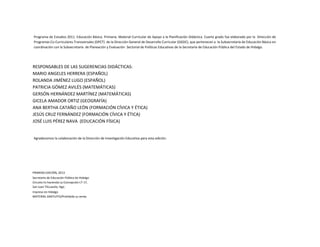 Programa de Estudios 2011. Educación Básica. Primaria. Material Curricular de Apoyo a la Planificación Didáctica. Cuarto grado fue elaborado por la Dirección de
Programas Co-Curriculares Transversales (DPCT) de la Dirección General de Desarrollo Curricular (DGDC), que pertenecen a la Subsecretaría de Educación Básica en
coordinación con la Subsecretaría de Planeación y Evaluación Sectorial de Políticas Educativas de la Secretaría de Educación Pública del Estado de Hidalgo.

RESPONSABLES DE LAS SUGERENCIAS DIDÁCTICAS:
MARIO ANGELES HERRERA (ESPAÑOL)
ROLANDA JIMÉNEZ LUGO (ESPAÑOL)
PATRICIA GÓMEZ AVILÉS (MATEMÁTICAS)
GERSÓN HERNÁNDEZ MARTÍNEZ (MATEMÁTICAS)
GICELA AMADOR ORTIZ (GEOGRAFÍA)
ANA BERTHA CATAÑO LEÓN (FORMACIÓN CÍVICA Y ÉTICA)
JESÚS CRUZ FERNÁNDEZ (FORMACIÓN CÍVICA Y ÉTICA)
JOSÉ LUIS PÉREZ NAVA (EDUCACIÓN FÍSICA)

Agradecemos la colaboración de la Dirección de Investigación Educativa para esta edición.

PRIMERA EDICIÓN, 2013
Secretaría de Educación Pública de Hidalgo
Circuito Ex hacienda La Concepción LT-17,
San Juan Tilcuautla, Hgo.
Impreso en Hidalgo
MATERIAL GRATUITO/Prohibida su venta

 