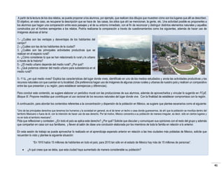 A partir de la lectura de los dos relatos, se puede proponer a los alumnos, por ejemplo, que realicen dos dibujos que muestren cómo son los lugares que allí se describen.
El objetivo, en este caso, es recuperar la descripción que se hace de las casas, los sitios que ahí se mencionan, la gente, etc. Una actividad posible es proponerles a
los alumnos que hagan una comparación entre esos paisajes y el de su entorno inmediato, con el fin de reconocer y distinguir distintos elementos naturales y aquellos
construidos por el hombre semejantes a los relatos. Podría realizarse la comparación a través de cuestionamientos como los siguientes, además de hacer uso de
imágenes alusivas al tema:
1.- ¿Cuáles son las ventajas y desventajas de los habitantes del
campo?
2.- ¿Cuáles son las de los habitantes de la ciudad?
3. ¿Cuáles son las principales actividades productivas que se
realizan en el espacio rural?
4.- ¿Cómo consideras tú que se han relacionado lo rural y lo urbano
a través de la historia?
5.- ¿El medio urbano depende del medio rural? ¿Por qué?
6.- ¿Qué podemos obtener del medio urbano para subsistencia en el
medio rural?
5.- Y tú, ¿en qué medio vives? Explica las características del lugar donde vives, identifícalo en uno de los medios estudiados y anota las actividades productivas y los
recursos naturales con que cuentan en tu localidad. (De preferencia hagan uso de imágenes de algunas zonas rurales y urbanas de nuestro país y realicen un comparativo
entre las que presentan y su región, para establecer semejanzas y diferencias).
Para concluir este contenido, se sugiere elaborar un periódico mural con las producciones de sus alumnos, además de aprovecharlos y vincular lo sugerido en FCyE.
Bloque III. Propone medidas que contribuyan al uso racional de los recursos naturales del lugar donde vive. Con la finalidad de establecer compromisos con la región.
A continuación, para abordar los contenidos referentes a la concentración y dispersión de la población en México, se sugiere que plantee escenarios como el siguiente:
“Uno de las principales derechos que tenemos los humanos y la sociedad en general, es el de tener un techo o casa donde guarecernos, de ahí que la población se moviliza dentro del
territorio Mexicano o fuera de él, con la intención de hacer uso de ese derecho. Por tal motivo, México concentra a su población de manera irregular, es decir, sólo en ciertos lugares y
no en todo el territorio mexicano”.

Pida que reflexionen y contesten: ¿En todo el país se aplica este derecho? ¿Por qué? Solicite que discutan y comuniquen sus opiniones con el resto del grupo y además
que compartan en casa con sus familiares, y lleven al salón de clase una conclusión elaborada por los miembros de toda la familia en relación a lo anterior.
En esta sesión de trabajo se puede aprovechar lo realizado en el aprendizaje esperado anterior en relación a las tres ciudades más pobladas de México, solicite que
recuerden lo visto y plantee la siguiente situación:
“En 1910 había 15 millones de habitantes en todo el país; para 2010 tan sólo en el estado de México hay más de 15 millones de personas”.


¿A qué crees que se deba, que esta ciudad haya aumentado de manera considerable su población?

41

 