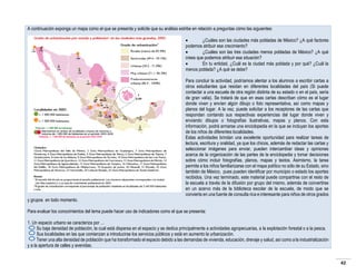 A continuación exponga un mapa como el que se presenta y solicite que su análisis estribe en relación a preguntas cómo las siguientes:

¿Cuáles son las ciudades más pobladas de México? ¿A qué factores
podemos atribuir ese crecimiento?

¿Cuáles son las tres ciudades menos pobladas de México? ¿A qué
crees que podemos atribuir esa situación?

En tu entidad, ¿Cuál es la ciudad más poblada y por qué? ¿Cuál la
menos poblada? ¿A qué se debe?

y grupos en todo momento.

Para concluir la actividad, podríamos alentar a los alumnos a escribir cartas a
otros estudiantes que residan en diferentes localidades del país (Si puede
contactar a una escuela de otra región distinta de su estado o en el país, sería
de gran valía). Se tratará de que en esas cartas describan cómo es el lugar
donde viven y envíen algún dibujo o foto representativa, así como mapas y
planos del lugar. A la vez, puede solicitar a los receptores de las cartas que
respondan contando sus respectivas experiencias del lugar donde viven y
enviando dibujos o fotografías ilustrativas, mapas y planos. Con esta
información, podrá armarse una enciclopedia en la que se incluyan los aportes
de los niños de diferentes localidades.
Estas actividades brindan una excelente oportunidad para realizar tareas de
lectura, escritura y oralidad, ya que los chicos, además de redactar las cartas y
seleccionar imágenes para enviar, pueden intercambiar ideas y opiniones
acerca de la organización de las partes de la enciclopedia y tomar decisiones
sobre cómo incluir fotografías, planos, mapas y textos. Asimismo, la tarea
permite a los niños familiarizarse con el mapa político no sólo de su Estado, sino
también de México, pues pueden identificar por municipio o estado los aportes
recibidos. Una vez terminado, este material puede compartirse con el resto de
la escuela a través de la difusión por grupo del mismo, además de convertirse
en un acervo más de la biblioteca escolar de la escuela, de modo que se
convierta en una fuente de consulta rica e interesante para niños de otros grados

Para evaluar los conocimientos del tema puede hacer uso de indicadores como el que se presenta:
1. Un espacio urbano se caracteriza por …
Su baja densidad de población, la cual está dispersa en el espacio y se dedica principalmente a actividades agropecuarias, a la explotación forestal o a la pesca.
Sus localidades en las que comienzan a introducirse los servicios públicos y está en aumento la urbanización.
Tener una alta densidad de población que ha transformado el espacio debido a las demandas de vivienda, educación, drenaje y salud, así como a la industrialización
y a la apertura de calles y avenidas.

42

 