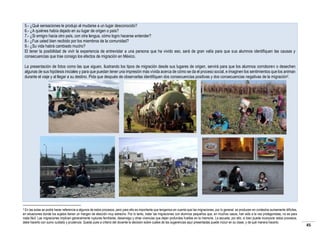 5.- ¿Qué sensaciones le produjo al mudarse a un lugar desconocido?
6.- ¿A quiénes había dejado en su lugar de origen o país?
7.- ¿Si emigro hacia otro país, con otra lengua, cómo logro hacerse entender?
8.- ¿Fue usted bien recibido por los miembros de la comunidad?
9.- ¿Su vida habrá cambiado mucho?
El tener la posibilidad de vivir la experiencia de entrevistar a una persona que ha vivido eso, será de gran valía para que sus alumnos identifiquen las causas y
consecuencias que trae consigo los efectos de migración en México.
La presentación de fotos como las que siguen, ilustrando los tipos de migración desde sus lugares de origen, servirá para que los alumnos corroboren o desechen
algunas de sus hipótesis iniciales y para que puedan tener una impresión más vívida acerca de cómo se da el proceso social, e imaginen los sentimientos que los animan
durante el viaje y al llegar a su destino. Pida que después de observarlas identifiquen dos consecuencias positivas y dos consecuencias negativas de la migración2.

En las aulas se podrá hacer referencia a algunos de estos procesos, pero para ello es importante que tengamos en cuenta que las migraciones, por lo general, se producen en contextos sumamente difíciles,
en situaciones donde los sujetos tienen un margen de elección muy estrecho. Por lo tanto, tratar las migraciones con alumnos pequeños que, en muchos casos, han sido a la vez protagonistas, no es para
nada fácil. Las migraciones implican generalmente rupturas familiares, desarraigo y otras vivencias que dejan profundas huellas en la memoria. La escuela, por ello, si bien puede incorporar estos procesos,
debe hacerlo con sumo cuidado y prudencia. Queda pues a criterio del docente la decisión sobre cuáles de las sugerencias aquí presentadas puede incluir en su clase, y de qué manera hacerlo.
2

45

 