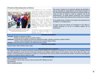 Para concluir, comparta con sus alumnos la siguiente nota periodística y
pida que organizados en equipos elaboren una conclusión al respecto. Al
final, dichas producciones pueden formar parte de un periódico escolar que
circule por todos los salones en donde se cuestionen este tipo de
discriminaciones y se puedan elaborar compromisos como comunidad
escolar, para erradicar estas prácticas entre los miembros de la sociedad.
De ser posible exhiban el periódico en los lugares más representativos de
la localidad, con mensajes alusivos.
Se sugiere vincular este contenido con lo planteado en FCyE. Bloque III.
Cuestiona situaciones en las que se manifiesta cualquier tipo de
discriminación.

Indicadores de Desempeño
Conceptos: Describe a la migración en México.
Identifica los tipos de migración que existen en México.
Habilidades: Comprende que la migración es producto de implicaciones sociales, culturales, económicas y políticas en México.
Distingue a través de fotografías las consecuencias de la migración ilegal en México.
Actitudes: Critica los procesos de migración y las implicaciones para el hombre.
Evidencias de Aprendizaje
Libreta de clases, relatos, periódico escolar, mapas.
Recomendaciones para la evaluación
Las imágenes constituyen una fuente de información importante para la enseñanza en la asignatura de Geografía. Son una forma más de acerca realidades distintas
para poder trabajarlas en el aula. Pero leer la información contenida en las imágenes requiere disponer de conocimientos. Cuanto más se sabe de un lugar o una
situación, más se puede obtener de la observación y análisis de su representación. Es por esto que también es tarea del docente enseñar a sus alumnos a leer fotografías
y proponer a sus alumnos centrar su atención en ellas.
Recursos didácticos
Video: “La migración vista por los niños”
Ecos del Desierto. Dubovoy, Silvia. Fondo de Cultura económica 2007. Biblioteca de Aula 6°.
Libro del alumno
Atlas de Geografía de México

46

 