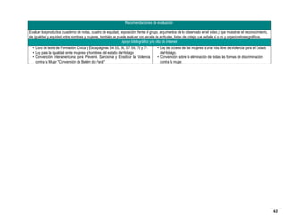 Recomendaciones de evaluación
Evaluar los productos (cuaderno de notas, cuadro de equidad, exposición frente al grupo, argumentos de lo observado en el video.) que muestran el reconocimiento,
de igualdad y equidad entre hombres y mujeres, también se puede evaluar con escala de actitudes, listas de cotejo que señale sí o no y organizadores gráficos.
Apoyo bibliográfico y/o sitio de internet
• Libro de texto de Formación Cívica y Ética páginas 54, 55, 56, 57, 59, 70 y 71.
• Ley para la igualdad entre mujeres y hombres del estado de Hidalgo
• Convención Interamericana para Prevenir, Sancionar y Erradicar la Violencia
contra la Mujer "Convención de Belém do Pará"

• Ley de acceso de las mujeres a una vida libre de violencia para el Estado
de Hidalgo.
• Convención sobre la eliminación de todas las formas de discriminación
contra la mujer.

62

 