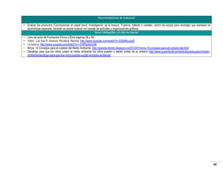 Recomendaciones de evaluación
• Evaluar los productos (Conclusiones en papel bond, Investigación de la basura, Trípticos, folletos o carteles, centro de acopio para reciclaje) que expresan el
aprendizaje esperado, también se puede evaluar con escala de actitudes y organizadores gráficos.
Apoyo bibliográfico y/o sitio de internet
•
•
•
•
•

Libro de texto de Formación Cívica y Ética páginas 58 y 59
Video : Las tres R, Reduce, Reutiliza, Recicla, http://www.youtube.com/watch?v=2Q5dRzuJaZI
La basura, http://www.youtube.com/watch?v=-CWPgdAyVxM
Niños: 10 Consejos para el cuidado del Medio Ambiente http://planeta-herido.blogspot.mx/2012/07/ninos-10-consejos-para-el-cuidado-del.html
Decálogo para que los niños cuiden el medio ambiente los niños pueden y deben cuidar de su entorno http://www.guiainfantil.com/articulos/educacion/medioambiente/decalogo-para-que-los-ninos-puedan-cuidar-el-medio-ambiente/

66

 