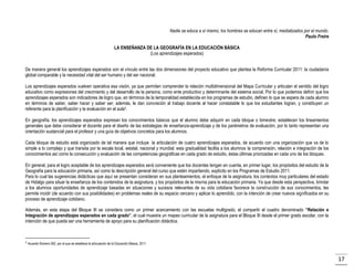 Nadie se educa a sí mismo, los hombres se educan entre sí, mediatizados por el mundo.
Paulo Freire
LA ENSEÑANZA DE LA GEOGRAFÍA EN LA EDUCACIÓN BÁSICA
(Los aprendizajes esperados)
De manera general los aprendizajes esperados son el vínculo entre las dos dimensiones del proyecto educativo que plantea la Reforma Curricular 2011: la ciudadanía
global comparable y la necesidad vital del ser humano y del ser nacional.
Los aprendizajes esperados vuelven operativa esa visión, ya que permiten comprender la relación multidimensional del Mapa Curricular y articulan el sentido del logro
educativo como expresiones del crecimiento y del desarrollo de la persona, como ente productivo y determinante del sistema social. Por lo que podemos definir que los
aprendizajes esperados son indicadores de logro que, en términos de la temporalidad establecida en los programas de estudio, definen lo que se espera de cada alumno
en términos de saber, saber hacer y saber ser; además, le dan concreción al trabajo docente al hacer constatable lo que los estudiantes logran, y constituyen un
referente para la planificación y la evaluación en el aula3.
En geografía, los aprendizajes esperados expresan los conocimientos básicos que el alumno debe adquirir en cada bloque o bimestre; establecen los lineamientos
generales que debe considerar el docente para el diseño de las estrategias de enseñanza-aprendizaje y de los parámetros de evaluación; por lo tanto representan una
orientación sustancial para el profesor y una guía de objetivos concretos para los alumnos.
Cada bloque de estudio está organizado de tal manera que incluye la articulación de cuatro aprendizajes esperados, de acuerdo con una organización que va de lo
simple a lo complejo y que transita por la escala local, estatal, nacional y mundial; esta gradualidad facilita a los alumnos la comprensión, relación e integración de los
conocimientos así como la consecución y evaluación de las competencias geográficas en cada grado de estudio, éstas últimas priorizadas en cada uno de los bloques.
En general, para el logro aceptable de los aprendizajes esperados será conveniente que los docentes tengan en cuenta, en primer lugar, los propósitos del estudio de la
Geografía para la educación primaria, así como la descripción general del curso que estén impartiendo, explícito en los Programas de Estudio 2011.
Para lo cual las sugerencias didácticas que aquí se presentan consideran en sus planteamientos, el enfoque de la asignatura, los contextos muy particulares del estado
de Hidalgo para situar la enseñanza de los contenidos de la asignatura, y los propósitos de la misma para la educación primaria. Ya que desde esta perspectiva, brindar
a los alumnos oportunidades de aprendizaje basadas en situaciones y sucesos relevantes de su vida cotidiana favorece la construcción de sus conocimientos, les
permite incidir (de acuerdo con sus posibilidades) en problemas reales de su espacio cercano y aplicar lo aprendido, con la intención de crear nuevos significados en su
proceso de aprendizaje cotidiano.
Además, en esta etapa del Bloque III se considera como un primer acercamiento con las escuelas multigrado, el compartir el cuadro denominado “Relación e
Integración de aprendizajes esperados en cada grado”, el cual muestra un mapeo curricular de la asignatura para el Bloque III desde el primer grado escolar, con la
intención de que pueda ser una herramienta de apoyo para su planificación didáctica.

3

Acuerdo Número 592, por el que se establece la articulación de la Educación Básica, 2011.

17

 