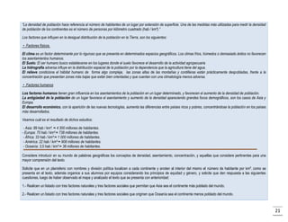 “La densidad de población hace referencia al número de habitantes de un lugar por extensión de superficie. Una de las medidas más utilizadas para medir la densidad
de población de los continentes es el número de personas por kilómetro cuadrado (hab / km²).”
Los factores que influyen en la desigual distribución de la población en la Tierra, son los siguientes:
• Factores físicos.
El clima es un factor determinante por lo riguroso que se presenta en determinados espacios geográficos. Los climas fríos, húmedos o demasiado áridos no favorecen
los asentamientos humanos.
El Suelo: El ser humano busco establecerse en los lugares donde el suelo favorece el desarrollo de la actividad agropecuaria
La hidrografía adversa influye en la distribución espacial de la población por la dependencia que la agricultura tiene del agua.
El relieve condiciona el hábitat humano de forma algo compleja, las zonas altas de las montañas y cordilleras están prácticamente despobladas, frente a la
concentración que presentan zonas más bajas que están bien orientadas y que cuentan con una climatología menos adversa.
• Factores humanos
Los factores humanos tienen gran influencia en los asentamientos de la población en un lugar determinado, y favorecen el aumento de la densidad de población.
La antigüedad de la población de un lugar favorece el asentamiento y aumento de la densidad apareciendo grandes focos demográficos, son los casos de Asia y
Europa.
El desarrollo económico, con la aparición de las nuevas tecnologías, aumenta las diferencias entre países ricos y pobres, concentrándose la población en los países
más desarrollados.
Veamos cuál es el resultado de dichos estudios:
- Asia: 89 hab / km². ≈ 4 300 millones de habitantes.
- Europa: 70 hab / km².≈ 738 millones de habitantes.
- África: 33 hab / km².≈ 1 000 millones de habitantes.
- América: 22 hab / km².≈ 908 millones de habitantes.
- Oceanía: 3,5 hab / km².≈ 38 millones de habitantes.
Considere introducir en su mundo de palabras geográficas los conceptos de densidad, asentamiento, concentración, y aquellas que considere pertinentes para una
mayor comprensión del texto.
Solicite que en un planisferio con nombres y división política localicen a cada continente y anoten al interior del mismo el número de habitante por km², como se
presenta en el texto, además organice a sus alumnos por equipos considerando los principios de equidad y género, y solicite que den respuesta a las siguientes
cuestiones, luego de haber observado el mapa y analizado el texto que se presenta con anterioridad:
1.- Realicen un listado con tres factores naturales y tres factores sociales que permitan que Asia sea el continente más poblado del mundo.
2.- Realicen un listado con tres factores naturales y tres factores sociales que originen que Oceanía sea el continente menos poblado del mundo.

21

 