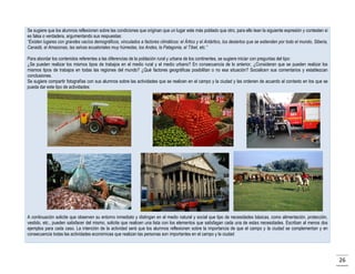 Se sugiere que los alumnos reflexionen sobre las condiciones que originan que un lugar este más poblado que otro, para ello lean la siguiente expresión y contesten si
es falsa o verdadera, argumentando sus respuestas:
“Existen lugares con grandes vacíos demográficos, vinculados a factores climáticos: el Ártico y el Antártico, los desiertos que se extienden por todo el mundo, Siberia,
Canadá, el Amazonas, las selvas ecuatoriales muy húmedas, los Andes, la Patagonia, el Tíbet, etc.”
Para abordar los contenidos referentes a las diferencias de la población rural y urbana de los continentes, se sugiere iniciar con preguntas del tipo:
¿Se pueden realizar los mismos tipos de trabajos en el medio rural y el medio urbano? En consecuencia de lo anterior, ¿Consideran que se pueden realizar los
mismos tipos de trabajos en todas las regiones del mundo? ¿Qué factores geográficas posibilitan o no esa situación? Socialicen sus comentarios y establezcan
conclusiones.
Se sugiere compartir fotografías con sus alumnos sobre las actividades que se realicen en el campo y la ciudad y las ordenen de acuerdo al contexto en los que se
pueda dar este tipo de actividades:

A continuación solicite que observen su entorno inmediato y distingan en el medio natural y social que tipo de necesidades básicas, como alimentación, protección,
vestido, etc., pueden satisfacer del mismo, solicite que realicen una lista con los elementos que satisfagan cada una de estas necesidades. Escriban al menos dos
ejemplos para cada caso. La intención de la actividad será que los alumnos reflexionen sobre la importancia de que el campo y la ciudad se complementan y en
consecuencia todas las actividades económicas que realizan las personas son importantes en el campo y la ciudad

26

 