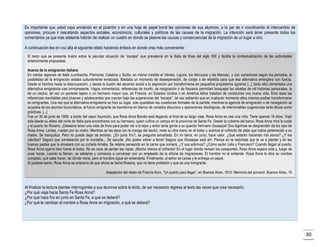 Es importante que usted vaya anotando en el pizarrón o en una hoja de papel bond las opiniones de sus alumnos, a la par de ir coordinando el intercambio de
opiniones, procure ir rescatando aspectos sociales, económicos, culturales y políticos de las causas de la migración. La intención será tener presente todos los
comentarios ya que más adelante habrán de realizar un cuadro en donde se plasme las causas y consecuencias de la migración de un lugar a otro.
A continuación lea en voz alta el siguiente relato haciendo énfasis en donde crea más conveniente:
El texto que se presenta ilustra sobre la peculiar situación de “escape” que prevalecía en la Italia de fines del siglo XIX y facilita la contextualización de las actividades
anteriormente propuestas.
Acerca de la emigración italiana
En ciertas regiones de Italia (Lombardía, Piamonte, Calabria y Sicilia; en menor medida el Véneto, Liguria, los Abruzzos y las Marcas), y con variaciones según los períodos, la
posibilidad de la emigración estaba culturalmente enraizada. Bastaba un momento de desesperación, de coraje o de rebeldía para que esa alternativa emergiera con fuerza.
Desde el hambre hasta la desocupación, y desde la ilusión del ascenso social a la aspiración por transformarse en pequeños propietarios agrarios [...] (todo ello) alimentaba una
alternativa emigratoria casi omnipresente. Vagos comentarios, referencias de triunfo, de resignación o de fracasos permitían bosquejar las siluetas de mil historias personales, la
de un vecino, tal vez un pariente lejano o un hermano mayor que, en Francia, en Estados Unidos o en América latina trataban de construirse una nueva vida. Eran esas las
referencias inevitables para jóvenes y adolescentes que crecían bajo las sugerencias del “escape”, tal vez sabiendo que en cualquier momento ellos mismos podían transformarse
en emigrantes. Una vez que la alternativa emigratoria se hizo su lugar, solo quedaban las cuestiones formales de la partida; mientras la agencia de emigración o de navegación se
ocupaba de los asuntos burocráticos, el futuro emigrante se transforma en blanco de variados discursos y operaciones ideológicas, de interminables sugerencias tanto éticas como
prácticas. [...]
Fue un 30 de junio de 1908, a bordo del vapor Asunción, que Rosa Anna Bondio está llegando al final de su largo viaje. Rosa Anna es casi una niña. Tiene apenas 16 años. Viajó
sola desde su aldea del norte de Italia para encontrarse con su hermano, quien cultiva un campo en la provincia de Santa Fe. Desde la cubierta del barco, Rosa Anna mira la costa
y el puerto de Rosario. ¡Desearía tener una vista de lince para poder ver a lo lejos y entre tanta gente a su querido hermano Giuseppe! Dos lágrimas se desprenden de los ojos de
Rosa Anna. Lentas, ruedan por su rostro. Mientras se las seca con la manga del sacón, mete su otra mano en el bolso y acaricia el cofrecito de plata que había pertenecido a su
madre. Se tranquiliza. Pero no puede dejar de temblar. ¿En junio frío?, se pregunta extrañada. En mi tierra, en junio, hace calor. ¿Qué estarán haciendo mis asnos? ¿Y los
cabritos? Seguro que correteando por la montaña... Se sacude. ¡No quiere volver a llorar! Seguro que Giuseppe está ahí. Piensa en la radicheta que le va a plantar y en las
buenas pastas que le amasará con su cuñada Amalia. Se relame pensando en la carne que comerá. ¿Y sus sobrinos? ¿Cómo serán Julia y Francisco? Cuando llegan al puerto,
Rosa Anna agarra bien fuerte el bolso. No es cosa de perder las ropas. ¡Mucho menos el cofrecito! En el lugar donde revisan los pasaportes, Rosa Anna espera sola y, luego de
unas horas, cuando la llaman, se adelanta y comienza a conversar con un empleado de la oficina de migraciones. El hombre no la entiende. Rosa Anna le dice su nombre
completo, qué sabe hacer, de dónde viene, pero el hombre sigue sin entenderla. Finalmente, el señor se cansa y le entrega un papel.
Si pudiese leerlo, Rosa Anna se enteraría de que ahora se llama Rosana, que no tiene profesión y que es una inmigrante.
Adaptación del relato de Francis Korn, “Un puerto para llegar”, en Buenos Aires, 1910: Memoria del porvenir, Buenos Aires, 19

Al finalizar la lectura plantee interrogantes a sus alumnos sobre lo leído, de ser necesario regresa al texto las veces que crea necesario:
¿Por qué viaja hacia Santa Fe Rosa Anna?
¿Por qué hace frío en junio en Santa Fe, a qué se deberá?
¿Por qué le cambian el nombre a Rosa Anna en migración, a qué se deberá?

30

 