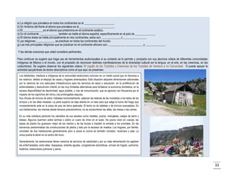 a) La religión que prevalece en todos los continentes es el _____________________.
b) En América del Norte el idioma que prevalece es el_________________________.
c) El ______________es el idioma que predomina en el continente asiático.
d) En el continente _____________ también se habla el idioma español, específicamente en el país de ______________.
e) El idioma árabe se habla principalmente en dos continentes, estos son: _____________ y ________________.
f) Las religiones _____________ se practican en todos los continentes del mundo.
g) Las tres principales religiones que se practican en el continente africano son: ___________, ____________ y ______________.
Y las demás oraciones que usted considere pertinentes.
Para continuar se sugiere que haga uso de herramientas audiovisuales si su contexto se lo permite y comparta con sus alumnos videos de diferentes comunidades
indígenas de México o el mundo, con el propósito de reconocer distintas manifestaciones de la diversidad cultural (en la lengua, en el arte, en las creencias, en las
costumbres). Se sugiere observar los siguientes videos: El orgullo de los Tzotziles y Creencias de los Tzotziles de Ventana a mi Comunidad. O puede apoyar la
actividad apoyándose de textos descriptivos como el que aquí se presentan.
Los habitantes, mestizos e indígenas de la comunidad tarahumara conviven en un medio social que no favorece a
los rarámuri, debido al despojo de casas y hogares amenazados. Esta situación adquiere dimensiones adicionales
por la carencia de una adecuada infraestructura para los servicios de salud y educación, en la proliferación de
enfermedades y desnutrición infantil, en las muy limitadas alternativas para fortalecer la economía doméstica, en la
escasa disponibilidad de electricidad, agua potable, y vías de comunicación, que se agravan con frecuencia por el
impacto de los caprichos del clima y las prolongadas sequías.
Sus chozas de troncos de árbol, trabadas horizontalmente, salpican las laderas de las montañas a los lados de los
arroyos y en las altas mesetas. La parte superior se deja abierta en un lado para que salga el humo del fuego que
constantemente arde en la pieza de piso de tierra aplanada. El techo es de tabletas o de troncos acanalados. En
sus habitaciones, las mismas desde tiempos precolombinos, no se acostumbran las sillas, las mesas o las camas.
En su vida cotidiana perduran los utensilios de sus abuelos como metates, jícaras, molcajetes, vasijas de barro y
bateas. Algunos duermen sobre tarimas o sobre un cuero de chivo en el suelo. No pocos viven en cuevas; las
tapias de piedra los guarecen mejor de los vientos y de las lluvias e impiden la entrada a los animales. En las
barrancas predominaban las construcciones de piedra y lodo por la escasez de madera. Los hogares, por familia,
consisten de dos habitaciones generalmente pero a veces la cocina es también comedor, recámara y sala. La
única puerta la abren en el centro del muro.
Generalmente, los tarahumaras tienen carencia de servicios de salubridad y por su mala alimentación los agobian
las enfermedades, entre ellas: dispepsias, enteritis agudas, congestiones alcohólicas, cirrosis de hígado, pulmonía,
tosferina, tuberculosis pulmonar y sarna.

33

 