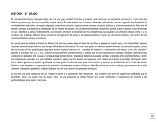 HISTORIA 5º GRADO
El estudio de la historia representa algo más que una gran cantidad de fechas y nombres para memorizar. Lo importante es conocer y comprender los
diversos procesos por los que ha pasado nuestra nación. En este devenir han convivido diferentes civilizaciones, se han originado una diversidad de
manifestaciones culturales, conceptos religiosos, creaciones artísticas, organizaciones sociales, principios políticos y sistemas económicos. Para que el
alumno conozca y comprenda la complejidad de los hechos del pasado en sus diferentes ámbitos: económico, político, social y cultural, y con la finalidad
de que aprendan a pensar históricamente, es necesario promover el desarrollo de tres competencias que guardan una estrecha relación entre sí y se
movilizan con el trabajo didáctico de los contenidos: Comprensión del tiempo y del espacio históricos, manejo de información histórica, y formación de una
conciencia histórica para la convivencia.
En quinto grado se estudia la historia de México; los alumnos poseen algunas ideas de cómo fue el pasado de nuestro país y han desarrollado algunas
nociones sobre el tiempo histórico y el manejo de fuentes de información. Al cursar este grado los alumnos poseen diversos conocimientos previos, ahora
las actividades de los aprendizajes esperados tendrán especial atención en: unidades de medición y ordenamiento del tiempo, como año, década y
periodo, y el trabajo con a.C. y d.C.; ordenar secuencialmente acontecimientos u objetos que les son significativos; distinguir cambios y permanencias
visibles de un periodo a otro, causas y consecuencias de los hechos y establecer relaciones causales sencillas y tangibles entre acontecimientos, o entre
los componentes naturales y la vida cotidiana. Asimismo, saben que los objetos, las imágenes o los relatos son fuentes que brindan información sobre
cómo vivía la gente en el pasado. Igualmente, en este grado los alumnos usan esos conocimientos y avanzan en el desarrollo de la noción del tiempo
histórico, pues requieren un mayor grado de precisión para entender procesos históricos. Además profundizan en los cambios y permanencias en la vida
cotidiana y el espacio geográfico, y logran distinguir más de una causa en los procesos de estudio.
Es por ello que para coadyuvar con tu trabajo se pone a tu disposición éste documento que contiene una serie de sugerencias didácticas que te
permitirán tener una opción más de apoyo. Ésta es una propuesta de trabajo flexible que puede modificarse o replantearse de acuerdo a las
particularidades de la región y del grupo.

38

 