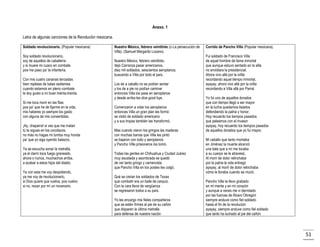 Anexo. 1
Letra de algunas canciones de la Revolución mexicana.
Soldado revolucionario. (Popular mexicana)
Soy soldado revolucionario,
soy de aquellos de caballería
y si muere mi cuaco en combate
pos me paso pa’ la infantería.
Con mis cuatro cananas terciadas
bien repletas de balas sedientas
cuando estamos en pleno combate
le doy gusto a mi buen treinta-treinta.
Si me toca morir en las filas
pos pa’ que he de fijarme en la vida,
mis haberes yo siempre los gasto
con alguna de mis consentidas.
¡Ay, chaparra! si ves que me matan
tú te sigues en los cocolazos,
no más no hagas mi tumba muy honda
pa’ que yo siga oyendo balazos.
Ya se escucha sonar la metralla,
ya el clarín toca fuego graneado,
ahora o nunca, muchachos arriba,
a acabar a estos hijos del diablo.
Ya con esta me voy despidiendo,
ya me voy de revolucionario,
si Dios quiere que vuelva, pos vuelvo
si no, rezan por mí un novenario.

Nuestro México, febrero veintitrés (o La persecución de
Villa). (Samuel Margarito Lozano)
Nuestro México, febrero veintitrés,
dejó Carranza pasar americanos,
diez mil soldados, seiscientos aeroplanos,
buscando a Villa por todo el país.
Los de a caballo no se podían sentar
y los de a pie no podían caminar
entonces Villa los pasa en aeroplanos
y desde arriba les dice good bye.
Comenzaron a volar los aeroplanos
entonces Villa un gran plan les formó
se vistió de soldado americano
y a sus tropas también las transformó.
Mas cuando vieron los gringos las maderas
con muchas barras que Villa les pintó
se bajaron con todo y aeroplanos
y Pancho Villa prisioneros los tomó.
Todas las gentes en Chihuahua y Ciudad Juárez
muy asustada y asombrada se quedó
de ver tanto gringo y carrancista
que Pancho Villa en los postes les colgó.
Qué se creían los soldados de Texas
que combatir era un baile de carquiz.
Con la cara llena de vergüenza
se regresaron todos a su país.
Yo les encargo mis fieles compañeros
que se estén firmes al pie de su cañón
que disparen la última metralla
para defensa de nuestra nación

Corrido de Pancho Villa (Popular mexicana).
Fui soldado de Francisco Villa
de aquel hombre de fama inmortal
que aunque estuvo sentado en la silla
no envidiara la presidencial.
Ahora vivo allá por la orilla
recordando aquel tiempo inmortal,
ayayay, ahora vivo allá por la orilla
recordando a Villa allá por Parral.
Yo fui uno de aquellos dorados
que con tiempo llegó a ser mayor
en la lucha quedamos lisiados
defendiendo la patria y honor.
Hoy recuerdo los tiempos pasados
que peleamos con el invasor
ayayay, hoy recuerdo los tiempos pasados
de aquellos dorados que yo fui mayor.
Mi caballo que tanto montaba
en Jiménez la muerte alcanzó
una bala que a mí me tocaba
a su cuerpo se le atravesó.
Al morir de dolor relinchaba
por la patria la vida entregó
ayayay, al morir de dolor relinchaba
cómo le lloraba cuando se murió.
Pancho Villa te llevo grabado
en mi mente y en mi corazón
y aunque a veces me vi derrotado
por las fuerzas de Álvaro Obregón
siempre anduve como fiel soldado
hasta el fin de la revolución
ayayay, siempre anduve como fiel soldado
que tanto ha luchado al pie del cañón

51

 