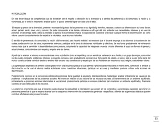 INTRODUCCIÓN
En este tercer bloque las competencias que se favorecen son el respeto y valoración de la diversidad y el sentido de pertenencia a la comunidad, la nación y la
humanidad, por lo tanto es importante analizar qué es lo que se pretende lograr con cada una de ellas.
El respeto y aprecio de la diversidad, pretende reconocer la igualdad de las personas en su dignidad y derechos, respetar y valorar sus diferencias en su forma de ser,
actuar, pensar, sentir, creer, vivir y convivir. Es poder comprender a los demás, colocarse en el lugar del otro, entender sus necesidades, intereses y en caso de
personas en desventaja darle a ellos la prioridad. El aprecio de la diversidad implica la capacidad de cuestionar y rechazar cualquier forma de discriminación, así como
valorar y asumir comportamientos de respeto a la naturaleza y sus recursos naturales.
El sentido de pertenencia a la comunidad, la nación y la humanidad, para hacerlo realidad es necesario que el docente exponga a sus alumnos a situaciones en las
cuales pueda convivir con los otros, experimentar vivencias, participar en la toma de decisiones individuales y colectivas, de esa forma gradualmente ira enfrentando
nuevos retos que le permitirán ir desarrollándose como persona, adquiriendo la capacidad de integrarse a nuevos círculos diferentes al suyo con formas de pensar y
actuar diversos, conduciéndose con respeto y empatía ante los demás.
A partir de lo anterior el alumno va reconociéndose como un individuo único e irrepetible y con un sentido de pertenencia a su familia, a un grupo de amigos, comunidad
con los cuales comparte, problemas, intereses y proyectos comunes, pero gradualmente conocerá que forma parte de estado, un país y este a su vez forma parte del
mundo con el cual debe contribuir desde su entorno más cercano a su conservación y respeto por los sus habitantes sin importar su raza, religión, costumbres e idioma.
Los aprendizajes esperados de primero a sexto grado llevan una secuencia gradual la cual permite ir profundizando más sobre un mismo tema, como lo es el tema de la
discriminación en la cual el alumno realiza actividades como: cuestionar situaciones, participar en acciones y manifestar posturas críticas ante acciones de
discriminación.
Posteriormente reconoce en la convivencia cotidiana los principios de la igualdad, la equidad e interdependencia, hasta llegar analizar críticamente las causas de los
problemas e implicaciones de los problemas sociales. Así mismo en relación al uso racional de los recursos naturales, al mantenimiento de un ambiente equilibrado,
primeramente se proponen acciones relacionadas al uso racional, posteriormente participa en acciones colectivas para mantener un ambiente equilibrado y finalmente
cuestiona el uso inadecuado de los recursos.
Lo anterior es importante para que el docente pueda observar la gradualidad e interrelación que existen en los contenidos y aprendizajes esperados para tener un
panorama general de lo que se espera alcanzar con la congruencia interna entre las competencias genéricas y especÍficas. Además las sugerencias didácticas pueden
contribuir a fortalecer este proceso formativo.

53

 