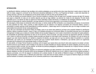 INTRODUCCIÓN
La planificación didáctica constituye el eje neurálgico de la práctica pedagógica ya que permite entre otras cosas direccionar nuestro actuar al interior del
salón de clases, asegurar la concreción de las intenciones educativas explicitadas en el Plan y los Programas de Estudio y sobre todo desarrollar en
nuestros alumnos y alumnas las competencias que les permita sortear con éxito los retos que les plantea la vida.
En el Plan de Estudios se encuentra definido lo que en términos hipotéticos constituye el tipo de sujeto que la sociedad mexicana del siglo XXI requiere
para lograr su desarrollo; de cada uno de nosotros depende que esto se haga realidad y se alcancen los niveles de vida deseados. Por ello resulta
importante que en los salones de clase se organice de manera sistemática nuestra intervención, se establezcan las estrategias didácticas idóneas para
potenciar el aprendizaje de nuestros estudiantes y se tenga claridad en la forma de dar seguimiento a sus procesos de aprendizaje.
Sin duda alguna, dichas tareas nos demandan entre otras cosas, un domino amplio del Plan de Estudios y sus componentes curriculares; el conocimiento
de cómo aprenden los niños, niñas y jóvenes; el saber disciplinar que da sustancia a los espacios curriculares de la Educación Básica, conocer a
profundidad el contexto particular donde desarrollamos la práctica educativa y desde luego asumir el compromiso ético que nos exige la sociedad como
responsables de la educación de las nuevas generaciones.
Es por ello que la Secretaría de Educación Pública de Hidalgo, pone en sus manos este material el cual tiene como propósito fortalecer la planificación
didáctica, mejorar el quehacer docente y elevar el logro y los resultados educativos en la Educación Básica. Es importante mencionar que no se pretende
homogeneizar el trabajo que se realiza en el ámbito cotidiano de las escuelas hidalguense, es de nuestro conocimiento la diversidad de nuestra población,
las necesidades de aprendizaje específicas de cada uno de los alumnos, el tipo de escuela que exige una forma de organización particular, el contexto
rural o urbano en donde se encuentran ubicadas nuestras escuelas que planean sin duda alguna retos importantes. Sin embargo, de lo que se trata es de
asegurar que cada docente desarrolle con claridad su programa de estudios, que sepa qué es lo que sus alumnos deben de aprender en un periodo
determinado, que cuente con una diversidad de recursos para que el estudio resulte atractivo e interesante y que además cuente con sugerencias
concretas para la evaluación de los aprendizajes desde un enfoque formativo.
En este sentido, el Consejo Técnico Escolar se constituye como el espacio que resulta idóneo para discutir sobre estos aspectos de carácter curricular.
Acordar la forma en que se llevará a cabo el trabajo en las aulas es una tarea ineludible que requiere realizarse de manera colegiada, de tal forma que no
solo se articule el diseño curricular, sino que además se articulen las prácticas pedagógicas, posibilitando el desarrollo de un trayecto formativo coherente
y congruente de la niñez y juventud hidalguenses.
Es en el seno de este órgano académico, apegados a la autonomía pedagógica que debe caracterizar a las escuelas de Educación Básica, en donde se
deberán establecer una serie de acuerdos acerca de las estrategias de intervención didáctica que se van a utilizar en cada uno de los grados escolares y
espacios curriculares, con el fin de asegurar la coherencia de su práctica docente. En este sentido el Material de Apoyo a la Planificación Curricular
(Segundo Bimestre) constituye solo un referente para poder llevar a cabo esta tarea de manera colectiva, es el grupo de maestros dirigido por el director
quienes facilitarán la necesaria contextualización de los contenidos académicos en cada realidad escolar.

6

 