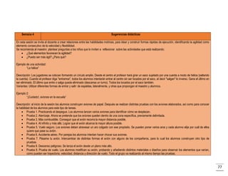 Semana 4

Sugerencias didácticas

En esta sesión se invita al docente a crear relaciones entre las habilidades motrices, para idear y construir formas rápidas de ejecución, identificando la agilidad como
elemento consecutivo de la velocidad y flexibilidad.
Se recomienda al maestro plantear preguntas a los niños que lo inviten a reflexionar sobre las actividades que está realizando:
 ¿Qué elementos favorecen la agilidad?
 ¿Puedo ser más ágil? ¿Para qué?
Ejemplo de una actividad:
“La hélice”
Descripción: Los jugadores se colocan formando un círculo amplio. Desde el centro el profesor hará girar un saco sujetado por una cuerda a modo de hélice (saltando
la cuerda). Cuando el profesor diga "entramos", todos los alumnos intentarán entrar al centro sin ser tocados por el saco, al decir "salgan" lo inverso. Gana el último en
ser eliminado. El último que entre o salga queda eliminado (descansa un turno). Todos los tocados por el saco también.
Variantes: Utilizar diferentes formas de entrar y salir: de espaldas, lateralmente, y otras que propongan el maestro y alumnos.
Ejemplo 2:
“¡Cuidado!, aviones en la escuela”
Descripción: al inicio de la sesión los alumnos construyen aviones de papel. Después se realizan distintas pruebas con los aviones elaborados, así como para conocer
la habilidad de los alumnos para este tipo de tareas.
 Prueba 1. Practicando el despegue. Los alumnos lanzan varios aviones para identificar cómo se desplazan.
 Prueba 2. Aterrizaje. Ahora se pretende que los aviones queden dentro de una zona específica, previamente delimitada.
 Prueba 3. Más combustible. Conseguir que el avión recorra la mayor distancia posible.
 Prueba 4. Al infinito y más allá. Lograr que el avión alcance la mayor altura posible.
 Prueba 5. Vuelo seguro. Los aviones deben atravesar un aro colgado con ese propósito. Se pueden poner varios aros y cada alumno elije por cuál de ellos
quiere que pase su avión.
 Prueba 6. Accidente aéreo. Por parejas los alumnos intentan hacer chocar sus aviones.
 Prueba 7. Pásame tu avión. Intercambiar de distintas formas el avión con alguno de los compañeros, para lo cual los alumnos construyen otro tipo de
pruebas.
 Prueba 8. Descenso peligroso. Se lanza el avión desde un plano más alto.
 Prueba 9. Prueba de vuelo. Los alumnos modifican su avión, probando y añadiendo distintos materiales o diseños para observar los elementos que varían,
como pueden ser trayectoria, velocidad, distancia y dirección de vuelo. Todo el grupo va realizando al mismo tiempo las pruebas.

77

 
