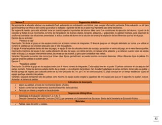 Semana 7
Sugerencias didácticas
Se recomienda al educador efectuar una evaluación final, elaborando con anticipación una rúbrica, para recoger información pertinente. Esta evaluación es útil para
que el docente y los niños se den cuenta que evaluar lo realizado y aprender de ello es un paso muy importante para tomar decisiones.
Se sugiere al maestro para esta actividad tomar en cuenta aspectos importantes del alumno tales como: Las condiciones de ejecución del alumno, a partir de la
velocidad y fluidez de sus movimientos, la forma de manipulación de diversos objetos, lanzando, atrapando, y golpeándolo, la agilidad mostrada, para responder de
una forma controlada a las situaciones presentadas, la actitud positiva del alumno en la solución de tareas y la aceptación de las diferencias que hay en el grupo.
Ejemplo de una actividad:
“Pelotas a la caja”
Descripción: Se divide al grupo en dos equipos mixtos con el mismo número de integrantes. El área de juego es un triángulo delimitado por conos y se utiliza un
número de pelotas que se considere adecuado para el total de jugadores.
El equipo A lanza las pelotas dentro del área de juego y el equipo B trata de colocarlos dentro de una caja, que está en el centro del juego, en el menor tiempo posible;
mientras los miembros del equipo A dan vueltas alrededor del área del juego, uno detrás del otro, sin rebasar al de adelante, y se detienen cuando todas las pelotas
están en la caja. Los equipos intercambian tareas, las veces que se acuerde, y gana quien contabilice más vueltas.
Variantes: Se pueden aumentar más conos (que formen otras figuras geométricas); se pueden acortar o aumentar distancias. Utilizar diferentes tipos de pelotas. En
lugar de lanzar las pelotas se pueden patear.
Ejemplo 2:
“Rescate de pelotas”
Descripción: Se divide al grupo en dos equipos mixtos con el mismo número de integrantes. Cada equipo tiene en su poder 10 pelotas colocadas en una esquina del
campo contrario. Todos los alumnos estarán dentro de un costal y, a la indicación del profesor, han de saltar hasta llegar al campo contrario, tomar solo una pelota y
llevarla consigo de regreso para colocarla dentro de su base (recuadro de 3 m. por 3 m. en contra esquina). El juego concluye en un tiempo establecido y gana el
equipo que haya obtenido más pelotas.
Variantes: Se puede transportar solo dos pelotas como máximo. El equipo puede congelar a jugadores del otro equipo para que por 5 segundos no puedan avanzar.
Aumentar el número de pelotas.
Indicadores de desempeño
 Mejora su agilidad, a través de movimientos rápidos y fluidos.
 Muestra control de los implementos durante el desarrollo de la actividad.
 Participa con interés y empeño en las actividades
Sugerencias bibliográficas
 Estrategias de Evaluación volúmenes 1, 2, 3,4 y 5.
Dirección General de Desarrollo Curricular (DGDC) que pertenece a la Subsecretaría de Educación Básica de la Secretaría de Educación Pública
Materiales
 Pelotas, cajas de cartón y costales.

82

 