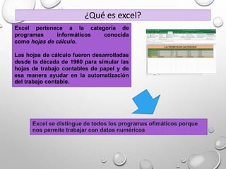 Excel se distingue de todos los programas ofimáticos porque
nos permite trabajar con datos numéricos
Excel pertenece a la categoría de
programas informáticos conocida
como hojas de cálculo.
Las hojas de cálculo fueron desarrolladas
desde la década de 1960 para simular las
hojas de trabajo contables de papel y de
esa manera ayudar en la automatización
del trabajo contable.
¿Qué es excel?
 