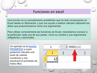Una función es un procedimiento predefinido que ha sido incorporando en
Excel desde su fabricación y que nos ayuda a realizar cálculos utilizando los
datos que proporcionamos como sus argumentos.
Para utilizar correctamente las funciones de Excel, necesitamos conocer a
la perfección cada una de sus partes, como su nombre y sus argumentos
obligatorios y opcionales.
Funciones en excel
Un ejemplo es la función
PROMEDIO a quien
podemos indicarle una
serie de valores
numéricos y nos
devolverá el promedio de
todos ellos.
 