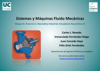 Bloque	
  III.	
  Tema	
  6.4.3.	
  Neumá2ca	
  Industrial:	
  Actuadores	
  Neumá2cos	
  III	
  
Sistemas	
  y	
  Máquinas	
  Fluido	
  Mecánicas	
  
Carlos	
  J.	
  Renedo	
  
Inmaculada	
  Fernández	
  Diego	
  
Juan	
  Carcedo	
  Haya	
  
Félix	
  Or2z	
  Fernández	
  
Departamento	
  de	
  Ingeniería	
  Eléctrica	
  y	
  Energé5ca	
  
Este	
  tema	
  se	
  publica	
  bajo	
  Licencia:	
  
Crea5ve	
  Commons	
  BY-­‐NC-­‐SA	
  4.0	
  
 