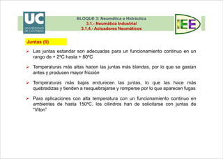 BLOQUE 3: Neumática e Hidráulica
3.1.- Neumática Industrial
3.1.4.- Actuadores Neumáticos
 Las juntas estandar son adecuadas para un funcionamiento continuo en un
rango de + 2ºC hasta + 80ºC
 Temperaturas más altas hacen las juntas más blandas, por lo que se gastan
antes y producen mayor fricción
 Temperaturas más bajas endurecen las juntas, lo que las hace más
quebradizas y tienden a resquebrajarse y romperse por lo que aparecen fugas
 Para aplicaciones con alta temperatura con un funcionamiento continuo en
ambientes de hasta 150ºC, los cilindros han de solicitarse con juntas de
“Viton”
Juntas (II)
BLOQUE 3: Neumática e Hidráulica
3.1.- Neumática Industrial
3.1.4.- Actuadores Neumáticos
 Junta del émbolo (I)
Si es tórica, va suelta en una ranura del
émbolo, con el diámetro exterior en
contacto con el agujero
Cuando se aplica presión la junta tórica
se deforma hacia un lado y hacia arriba
para estanqueizar el espacio entre el
diámetro exterior del pistón y la camisa
Junta del émbolo
Tórica
Juntas (III)
 