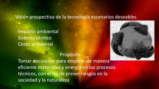 Visión prospectiva de la tecnología escenarios deseables
Impacto ambiental
Sistema técnico
Costo ambiental
Propósito
Tomar decisiones para emplear de manera
eficiente materiales y energía en los procesos
técnicos, con el fin de prever riesgos en la
sociedad y la naturaleza

 