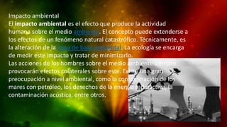 Impacto ambiental
El impacto ambiental es el efecto que produce la actividad
humana sobre el medio ambiente. El concepto puede extenderse a
los efectos de un fenómeno natural catastrófico. Técnicamente, es
la alteración de la línea de base ambiental. La ecología se encarga
de medir este impacto y tratar de minimizarlo.
Las acciones de los hombres sobre el medio ambiente siempre
provocarán efectos colaterales sobre este. Existe una gran
preocupación a nivel ambiental, como la contaminación de los
mares con petróleo, los desechos de la energía radioactiva, la
contaminación acústica, entre otros.

 
