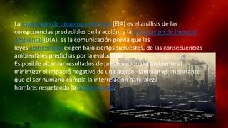 La evaluación de impacto ambiental (EIA) es el análisis de las
consecuencias predecibles de la acción; y la Declaración de Impacto
Ambiental (DÍA), es la comunicación previa que las
leyes ambientales exigen bajo ciertos supuestos, de las consecuencias
ambientales predichas por la evaluación.
Es posible alcanzar resultados de preservación del ambiente al
minimizar el impacto negativo de una acción. También es importante
que el ser humano cumpla la interrelación naturalezahombre, respetando la biodiversidad.

 