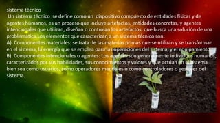 sistema técnico
Un sistema técnico se define como un dispositivo compuesto de entidades físicas y de
agentes humanos, es un proceso que incluye artefactos, entidades concretas, y agentes
intencionales que utilizan, diseñan o controlan los artefactos, que busca una solución de una
problemática.Los elementos que caracterizan a un sistema técnico son:
A). Componentes materiales: se trata de las materias primas que se utilizan y se transforman
en el sistema, la energía que se emplea para las operaciones del sistema, y el equipamiento.
B). Componentes intencionales o agentes: Los agentes son generalmente individuos humanos,
caracterizados por sus habilidades, sus conocimientos y valores y que actúan en el sistema
bien sea como usuarios, como operadores manuales o como controladores o gestores del
sistema.

 