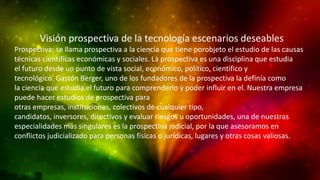 Visión prospectiva de la tecnología escenarios deseables
Prospectiva: se llama prospectiva a la ciencia que tiene porobjeto el estudio de las causas
técnicas científicas económicas y sociales. La prospectiva es una disciplina que estudia
el futuro desde un punto de vista social, económico, político, científico y
tecnológico. Gastón Berger, uno de los fundadores de la prospectiva la definía como
la ciencia que estudia el futuro para comprenderlo y poder influir en el. Nuestra empresa
puede hacer estudios de prospectiva para
otras empresas, instituciones, colectivos de cualquier tipo,
candidatos, inversores, directivos y evaluar riesgos u oportunidades, una de nuestras
especialidades más singulares es la prospectiva judicial, por la que asesoramos en
conflictos judicializado para personas físicas o jurídicas, lugares y otras cosas valiosas.

 