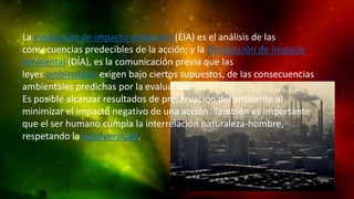 La evaluación de impacto ambiental (EIA) es el análisis de las
consecuencias predecibles de la acción; y la Declaración de Impacto
Ambiental (DÍA), es la comunicación previa que las
leyes ambientales exigen bajo ciertos supuestos, de las consecuencias
ambientales predichas por la evaluación.
Es posible alcanzar resultados de preservación del ambiente al
minimizar el impacto negativo de una acción. También es importante
que el ser humano cumpla la interrelación naturaleza-hombre,
respetando la biodiversidad.

 