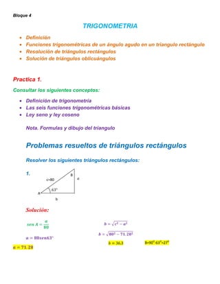 Bloque 4

                              TRIGONOMETRIA
     Definición
     Funciones trigonométricas de un ángulo agudo en un triangulo rectángulo
     Resolución de triángulos rectángulos
     Solución de triángulos oblicuángulos



Practica 1.
Consultar los siguientes conceptos:

     Definición de trigonometría
     Las seis funciones trigonométricas básicas
     Ley seno y ley coseno

     Nota. Formulas y dibujo del triangulo


     Problemas resueltos de triángulos rectángulos
     Resolver los siguientes triángulos rectángulos:

     1.                   B
               c=80


           A
                      b

     Solución:




                                                       B=90O-63O=27O
 