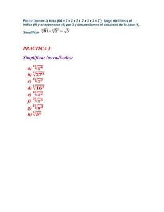 Factor izamos la base (64 = 2 x 2 x 2 x 2 x 2 x 2 = 26), luego dividimos el
índice (9) y el exponente (6) por 3 y desarrollamos el cuadrado de la base (4).

Simplificar




PRACTICA 3
Simplificar los radicales:

   a)
   b)
   c)
   d)
   e)
   f)
   g)
   h)
 