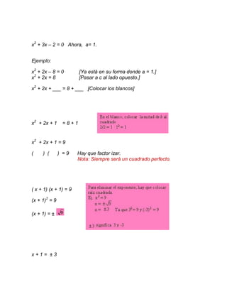 x2 + 3x – 2 = 0 Ahora, a= 1.


Ejemplo:

x2 + 2x – 8 = 0        [Ya está en su forma donde a = 1.]
x2 + 2x = 8            [Pasar a c al lado opuesto.]

x2 + 2x + ___ = 8 + ___ [Colocar los blancos]




x2 + 2x + 1     =8+1


x2 + 2x + 1 = 9

(    ) (       ) =9    Hay que factor izar.
                       Nota: Siempre será un cuadrado perfecto.




( x + 1) (x + 1) = 9

(x + 1)2 = 9

(x + 1) = ±




x+1= ±3
 